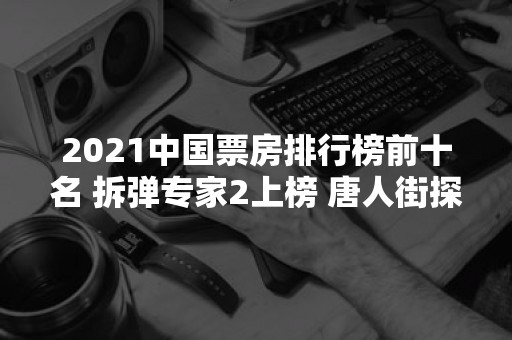 2021中国票房排行榜前十名 拆弹专家2上榜 唐人街探案3第二（2021年中国票房榜排名）