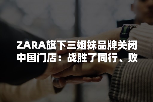 ZARA旗下三姐妹品牌关闭中国门店：战胜了同行、败给了时代